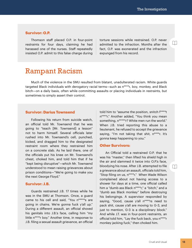 Survivor: O.P.  Thomson staff placed O.P. in four-point restraints for four days, claiming he had harassed one of the nurses. Staff repeatedly insisted O.P. admit to this false charge during  Rampant Racism  The Investigation  torture sessions while restrained. OP. never admitted to the infraction. Months after the fact, OP. was exonerated and the infraction expunged from his record.  Much of the violence in the SMU resulted from blatant, unadulterated racism. White guards.  targeted Black individuals with derogatory racial terms—such as n’  1, boy, monkey, and Black  bitch—on a daily basis, often while committing assaults or placing individuals in restraints, but  sometimes to simply assert their control  Survivor: Darius Townsend  Following his return from suicide watch, an official told Mr. Townsend that he was going to “teach [Mr. Townsend] a lesson” not to harm himself. Several officials later rushed into Mr. Townsend’s cell, punched, kicked, and dragged him to the designated restraint room where they restrained him on a concrete slab. As he laid there, one of the officials put his knee on Mr. Townsend’s chest, choked him, and told him that if he “kept being disruptive’—which Mr. Townsend understood to mean raising grievances about prison conditions—"We’re going to make you the next George Floyd."  Survivor: J.B.  Guards restrained 18. 17 times while he was in the SMU at Thomson. Once, a guard came to his cell and said, “You n***’s are going in chains. We’re gonna fuck yall up” During a different assault, an official shoved his genitals into 1B’s face, calling him “my little n****r boy." Another time, in response to 1B, filing a sexual assault grievance, an official  told him to “assume the position, snitch f****t e Another added, “You think you mean something, n*****r? White men run the world." When JB. tried reporting this abuse to a lieutenant, he refused to accept the grievance saying, “Im not taking that shit, n****r. Its gonna keep happening to you:"  Other Survivors:  An Official told a restrained OP. that he was his “master.” then lifted his shield high in the air and slammed it twice into O.P’s face, bloodying his nose. After 1.B. attempted to file agrievance about an assault, officialstold him, “stop filing on us, n****r” When Wade Wilson complained about not having access to a shower for days at a time, one official called him a “dumb ass Black n****r” a “bitch,” and a “dumb ass Black monkey” before destroying his belongings. A supervisor responded by saying, “Good, cause yall n***’rs need to pack shit, cause yall are moving to G-3, and just to mention, G-3 is a disciplinary block” And while JT. was in four-point restraints, an official told him, “Lay the fuck back, you n****r monkey jacking fuck.” then choked him.  Crueland Usual  m  m 